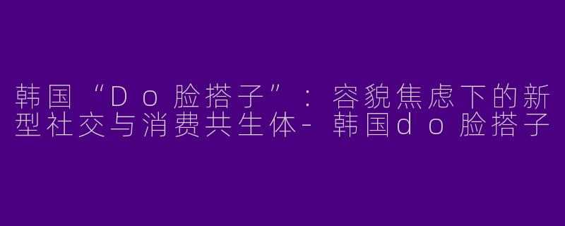 韩国“Do脸搭子”：容貌焦虑下的新型社交与消费共生体-韩国do脸搭子