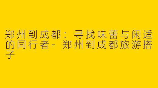 郑州到成都：寻找味蕾与闲适的同行者-郑州到成都旅游搭子