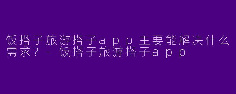 饭搭子旅游搭子app主要能解决什么需求？-饭搭子旅游搭子app