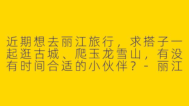 近期想去丽江旅行，求搭子一起逛古城、爬玉龙雪山，有没有时间合适的小伙伴？-丽江求搭子