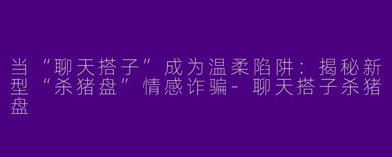当“聊天搭子”成为温柔陷阱：揭秘新型“杀猪盘”情感诈骗-聊天搭子杀猪盘