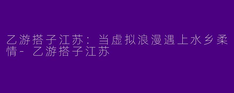 乙游搭子江苏：当虚拟浪漫遇上水乡柔情