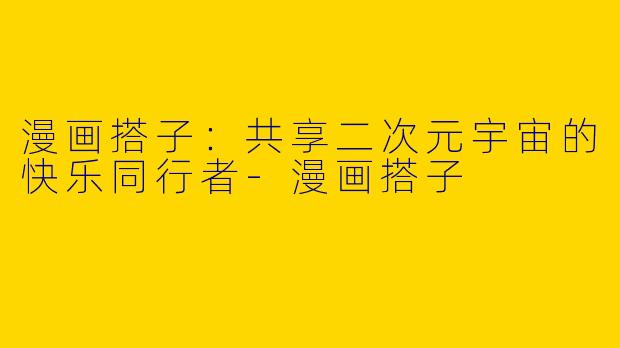 漫画搭子：共享二次元宇宙的快乐同行者-漫画搭子