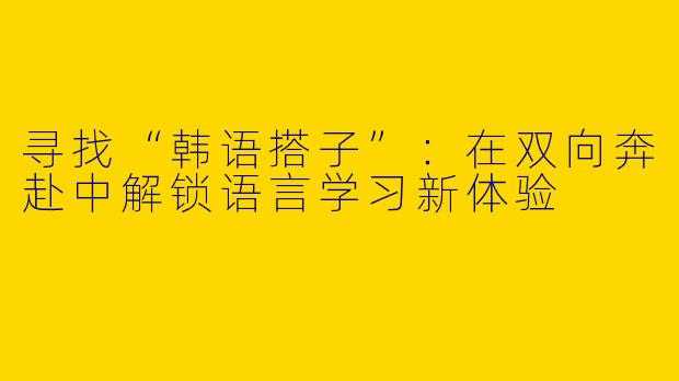 寻找“韩语搭子”：在双向奔赴中解锁语言学习新体验