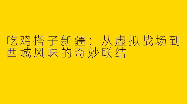 吃鸡搭子新疆：从虚拟战场到西域风味的奇妙联结