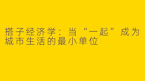 搭子经济学：当“一起”成为城市生活的最小单位