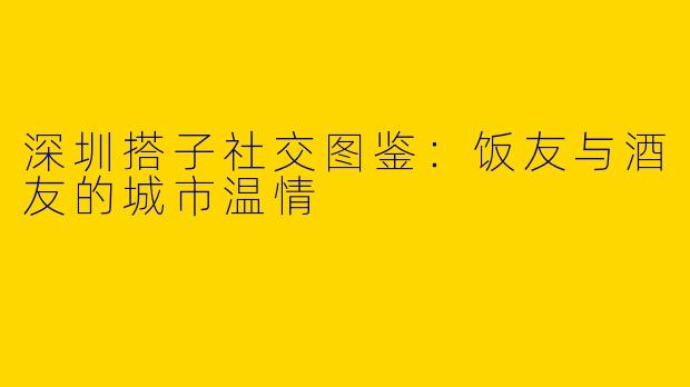 深圳搭子社交图鉴:饭友与酒友的城市温情