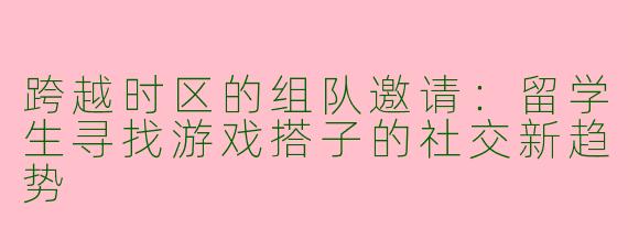 跨越时区的组队邀请：留学生寻找游戏搭子的社交新趋势