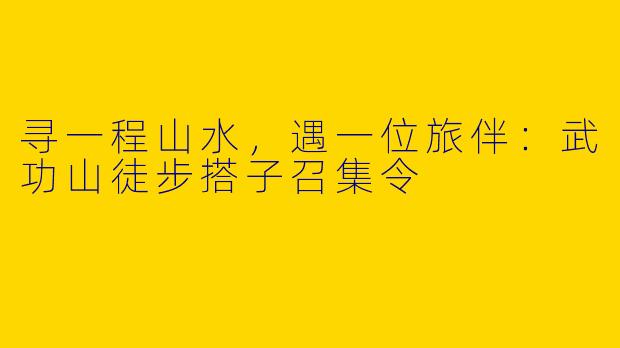 寻一程山水，遇一位旅伴：武功山徒步搭子召集令