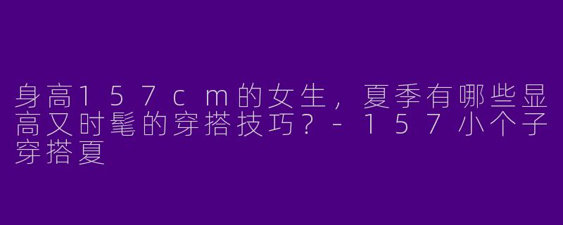 身高157cm的女生，夏季有哪些显高又时髦的穿搭技巧？-157小个子穿搭夏