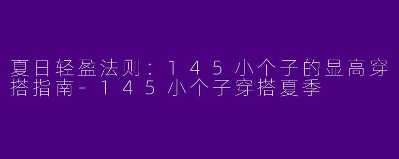 夏日轻盈法则：145小个子的显高穿搭指南-145小个子穿搭夏季
