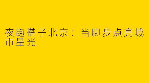 夜跑搭子北京：当脚步点亮城市星光