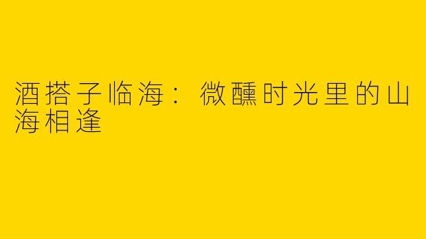 酒搭子临海：微醺时光里的山海相逢