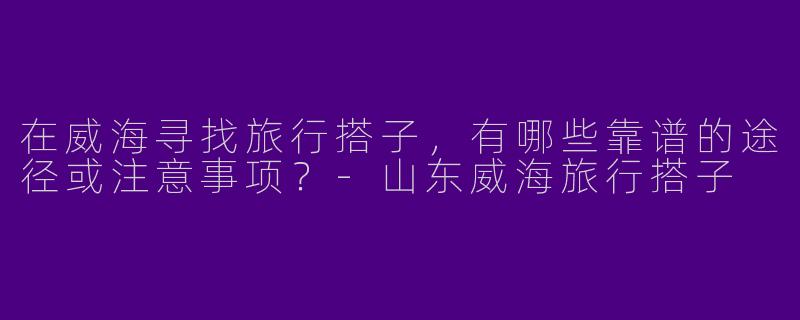 在威海寻找旅行搭子，有哪些靠谱的途径或注意事项？