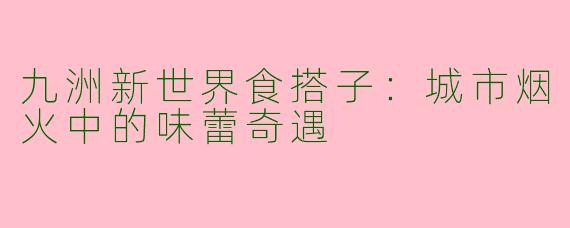 九洲新世界食搭子：城市烟火中的味蕾奇遇