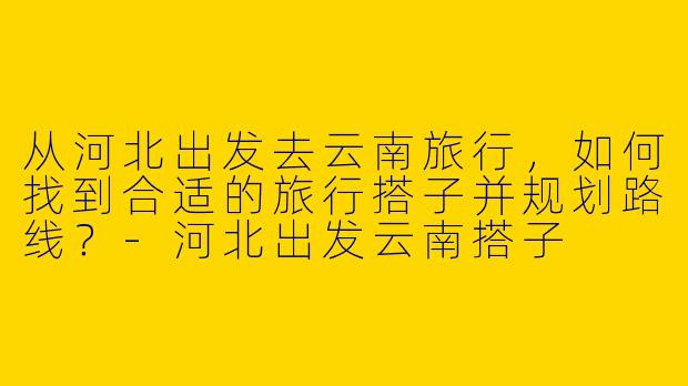 从河北出发去云南旅行,如何找到合适的旅行搭子并规划路线?-河北出发云南搭子
