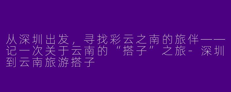 从深圳出发，寻找彩云之南的旅伴——记一次关于云南的“搭子”之旅-深圳到云南旅游搭子