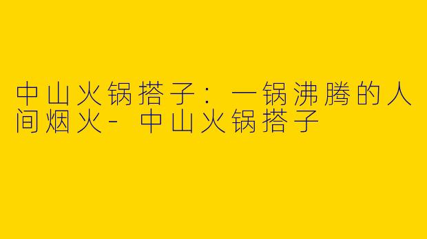 中山火锅搭子：一锅沸腾的人间烟火-中山火锅搭子