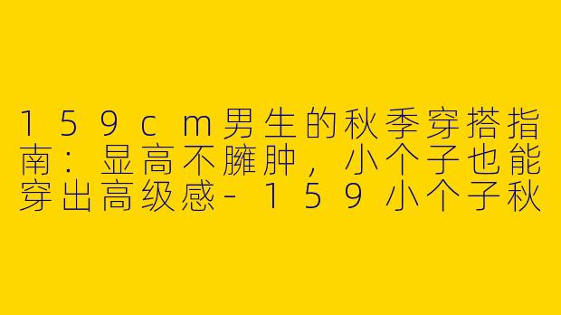 159cm男生的秋季穿搭指南：显高不臃肿，小个子也能穿出高级感-159小个子秋季穿搭男