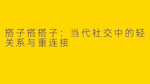 搭子搭搭子：当代社交中的轻关系与重连接