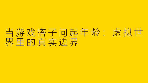 当游戏搭子问起年龄：虚拟世界里的真实边界