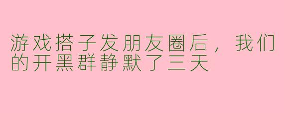 游戏搭子发朋友圈后,我们的开黑群静默了三天