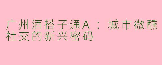 广州酒搭子通A：城市微醺社交的新兴密码
