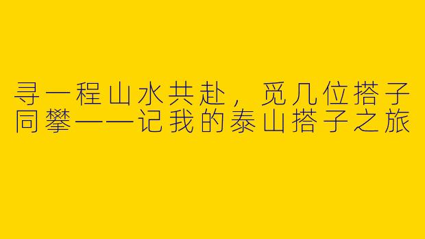 寻一程山水共赴，觅几位搭子同攀——记我的泰山搭子之旅