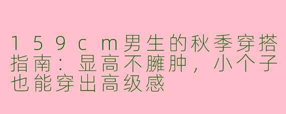 159cm男生的秋季穿搭指南：显高不臃肿，小个子也能穿出高级感