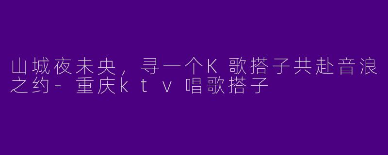 山城夜未央，寻一个K歌搭子共赴音浪之约-重庆ktv唱歌搭子