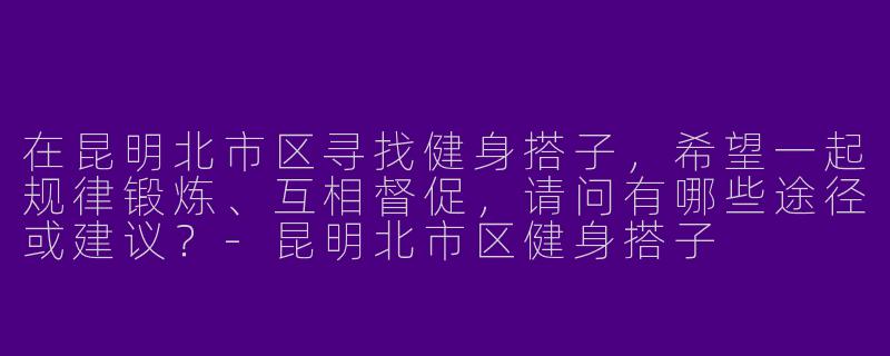 在昆明北市区寻找健身搭子，希望一起规律锻炼、互相督促，请问有哪些途径或建议？-昆明北市区健身搭子