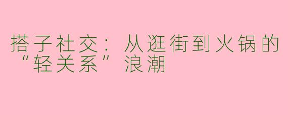 搭子社交：从逛街到火锅的“轻关系”浪潮