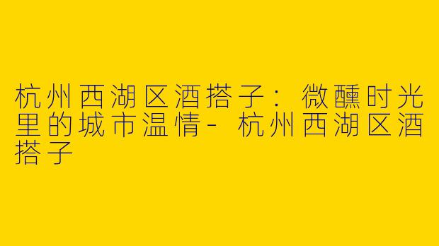 杭州西湖区酒搭子：微醺时光里的城市温情-杭州西湖区酒搭子