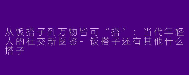 从饭搭子到万物皆可“搭”：当代年轻人的社交新图鉴