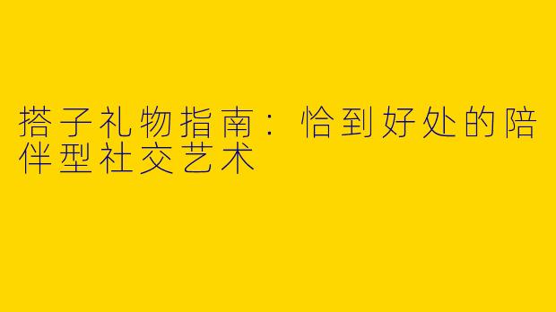 搭子礼物指南：恰到好处的陪伴型社交艺术