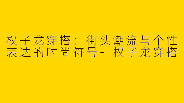 权子龙穿搭：街头潮流与个性表达的时尚符号-权子龙穿搭