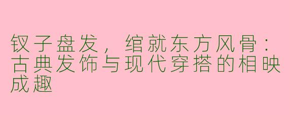 钗子盘发,绾就东方风骨:古典发饰与现代穿搭的相映成趣