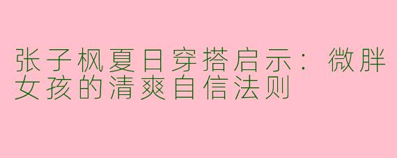 张子枫夏日穿搭启示：微胖女孩的清爽自信法则