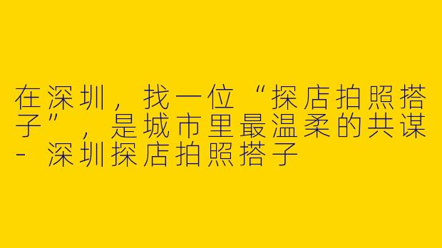 在深圳，找一位“探店拍照搭子”，是城市里最温柔的共谋