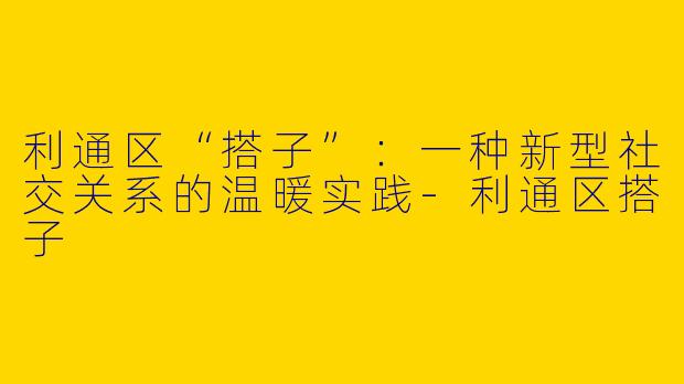 利通区“搭子”：一种新型社交关系的温暖实践-利通区搭子