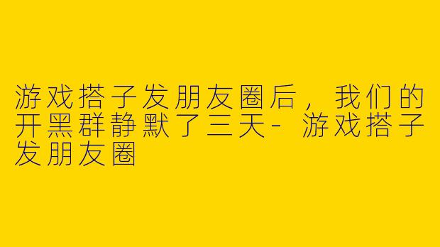 游戏搭子发朋友圈后，我们的开黑群静默了三天