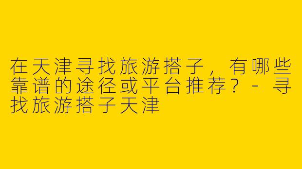 在天津寻找旅游搭子，有哪些靠谱的途径或平台推荐？