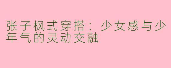 张子枫式穿搭：少女感与少年气的灵动交融