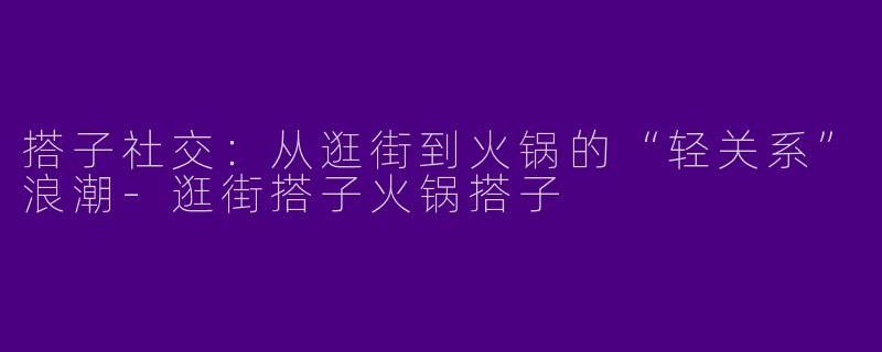 搭子社交：从逛街到火锅的“轻关系”浪潮