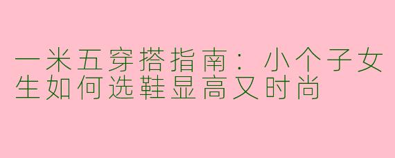 一米五穿搭指南：小个子女生如何选鞋显高又时尚