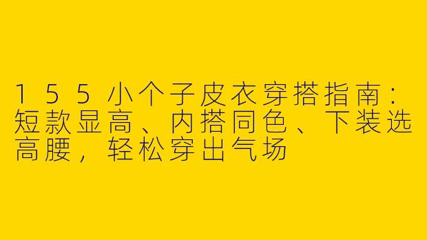 155小个子皮衣穿搭指南：短款显高、内搭同色、下装选高腰，轻松穿出气场