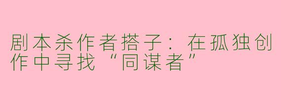 剧本杀作者搭子:在孤独创作中寻找“同谋者”