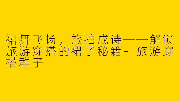 裙舞飞扬，旅拍成诗——解锁旅游穿搭的裙子秘籍-旅游穿搭群子