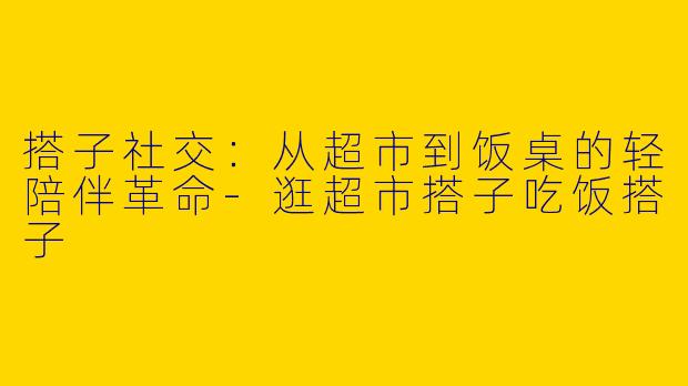 搭子社交：从超市到饭桌的轻陪伴革命-逛超市搭子吃饭搭子