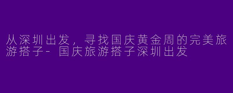 从深圳出发，寻找国庆黄金周的完美旅游搭子-国庆旅游搭子深圳出发
